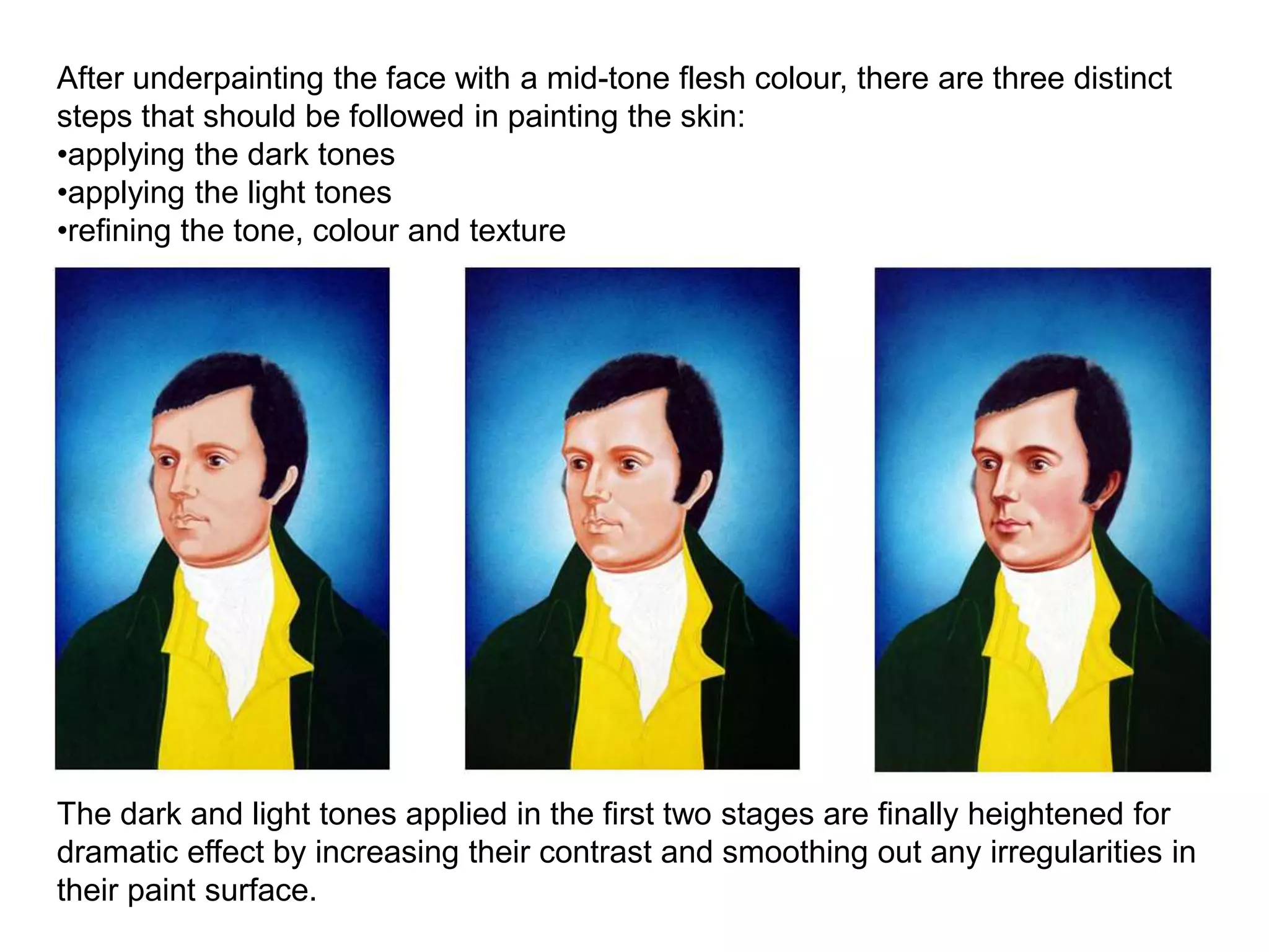 After underpainting the face with a mid-tone flesh colour, there are three distinct
steps that should be followed in painting the skin:
•applying the dark tones
•applying the light tones
•refining the tone, colour and texture
The dark and light tones applied in the first two stages are finally heightened for
dramatic effect by increasing their contrast and smoothing out any irregularities in
their paint surface.
 