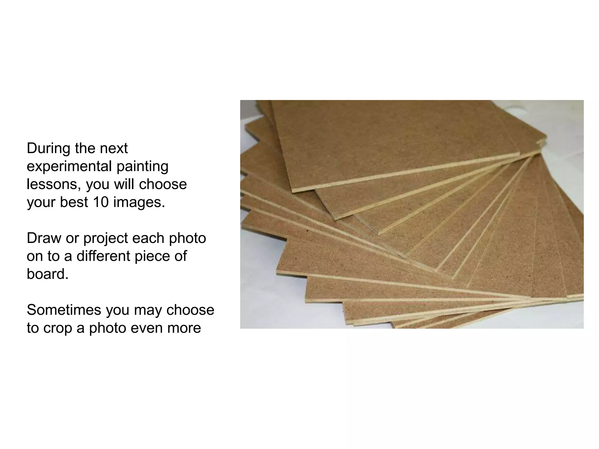 During the next
experimental painting
lessons, you will choose
your best 10 images.
Draw or project each photo
on to a different piece of
board.
Sometimes you may choose
to crop a photo even more
 