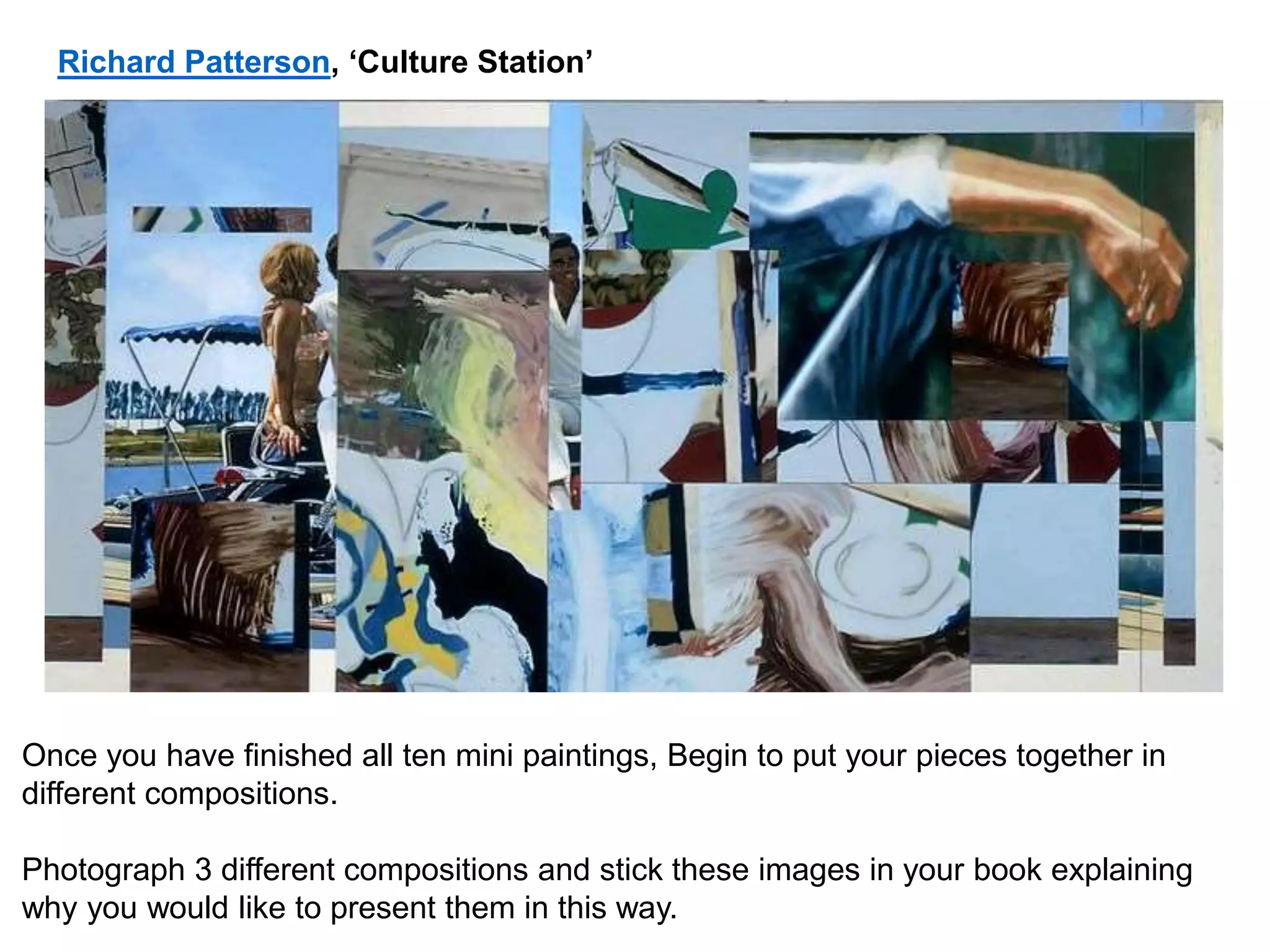 Once you have finished all ten mini paintings, Begin to put your pieces together in
different compositions.
Photograph 3 different compositions and stick these images in your book explaining
why you would like to present them in this way.
Richard Patterson, ‘Culture Station’
 