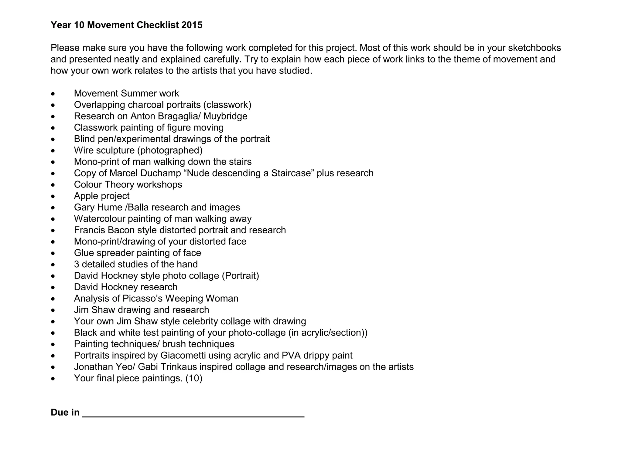 Year 10 Movement Checklist 2015
Please make sure you have the following work completed for this project. Most of this work should be in your sketchbooks
and presented neatly and explained carefully. Try to explain how each piece of work links to the theme of movement and
how your own work relates to the artists that you have studied.
 Movement Summer work
 Overlapping charcoal portraits (classwork)
 Research on Anton Bragaglia/ Muybridge
 Classwork painting of figure moving
 Blind pen/experimental drawings of the portrait
 Wire sculpture (photographed)
 Mono-print of man walking down the stairs
 Copy of Marcel Duchamp “Nude descending a Staircase” plus research
 Colour Theory workshops
 Apple project
 Gary Hume /Balla research and images
 Watercolour painting of man walking away
 Francis Bacon style distorted portrait and research
 Mono-print/drawing of your distorted face
 Glue spreader painting of face
 3 detailed studies of the hand
 David Hockney style photo collage (Portrait)
 David Hockney research
 Analysis of Picasso’s Weeping Woman
 Jim Shaw drawing and research
 Your own Jim Shaw style celebrity collage with drawing
 Black and white test painting of your photo-collage (in acrylic/section))
 Painting techniques/ brush techniques
 Portraits inspired by Giacometti using acrylic and PVA drippy paint
 Jonathan Yeo/ Gabi Trinkaus inspired collage and research/images on the artists
 Your final piece paintings. (10)
Due in __________________________________________
 
