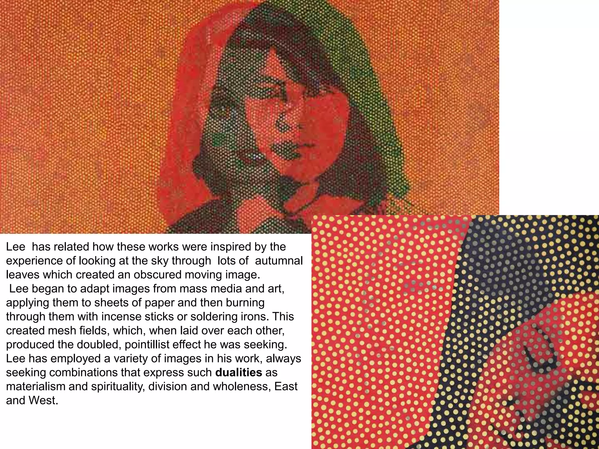 Lee has related how these works were inspired by the
experience of looking at the sky through lots of autumnal
leaves which created an obscured moving image.
Lee began to adapt images from mass media and art,
applying them to sheets of paper and then burning
through them with incense sticks or soldering irons. This
created mesh fields, which, when laid over each other,
produced the doubled, pointillist effect he was seeking.
Lee has employed a variety of images in his work, always
seeking combinations that express such dualities as
materialism and spirituality, division and wholeness, East
and West.
 