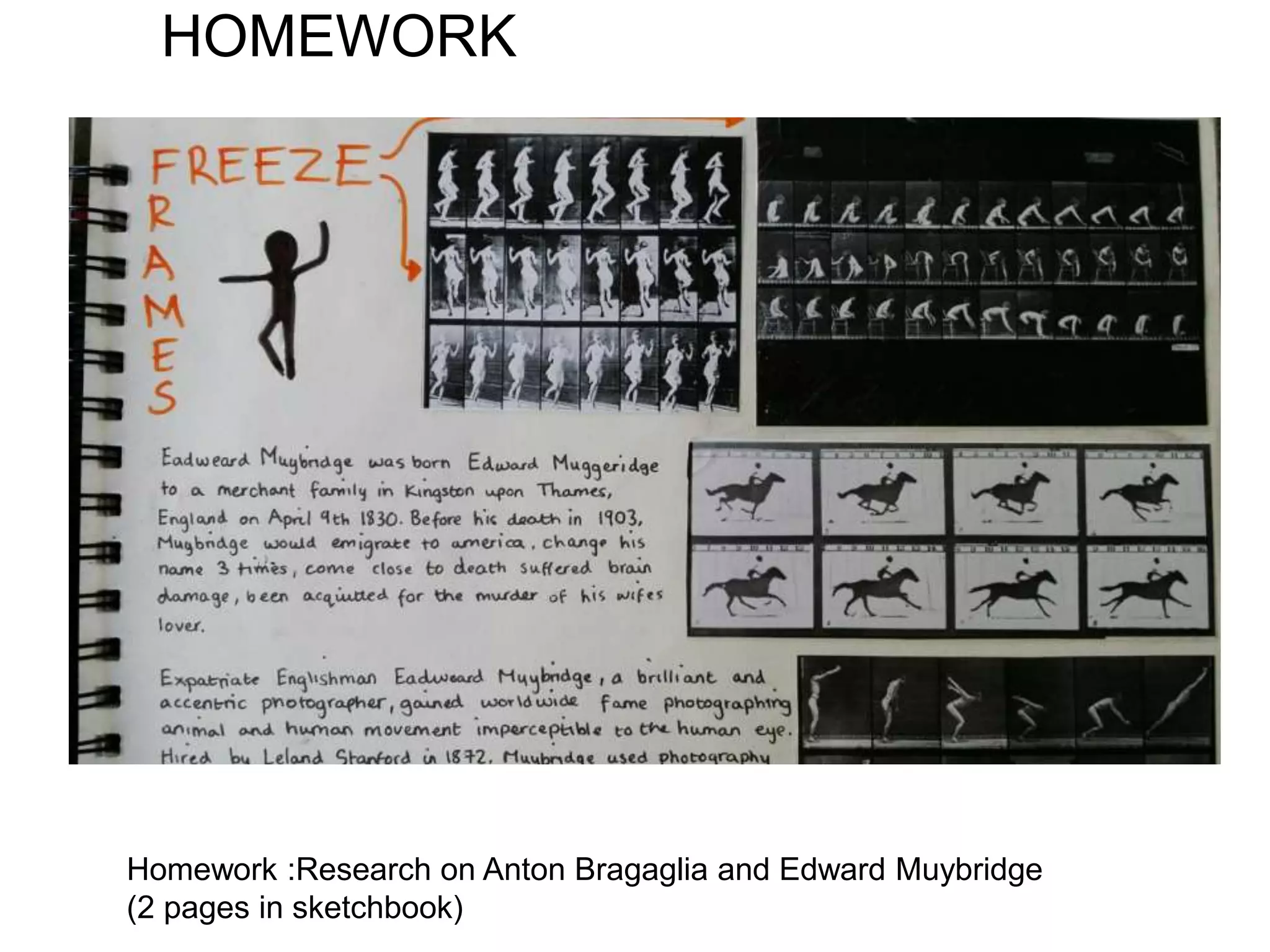 HOMEWORK
Homework :Research on Anton Bragaglia and Edward Muybridge
(2 pages in sketchbook)
 