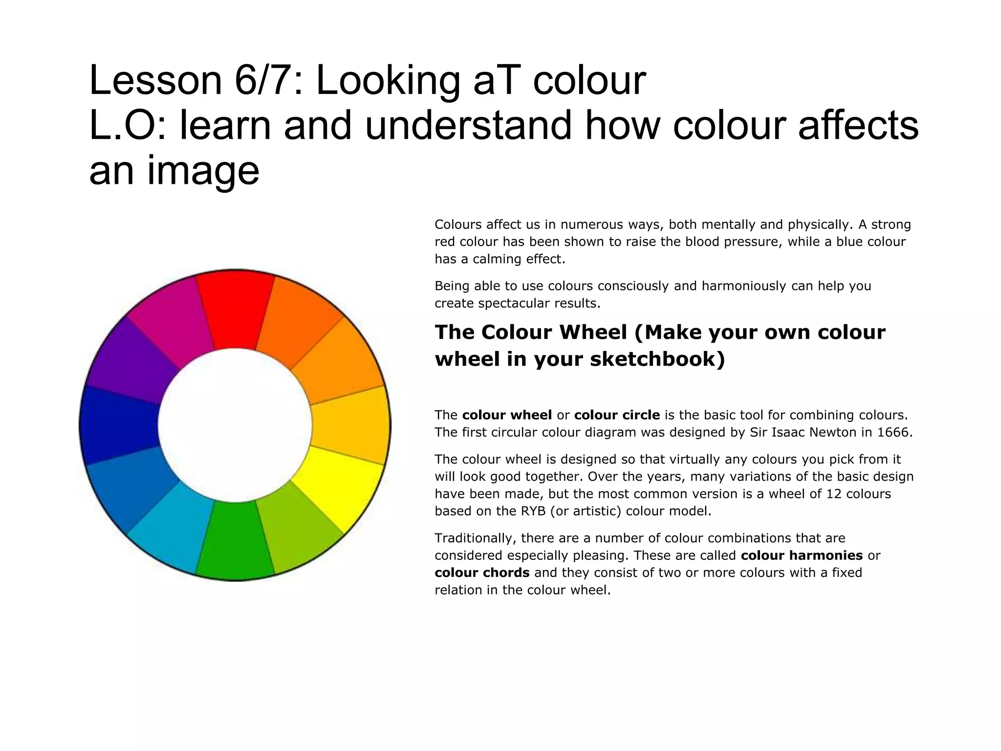 Lesson 6/7: Looking aT colour
L.O: learn and understand how colour affects
an image
Colours affect us in numerous ways, both mentally and physically. A strong
red colour has been shown to raise the blood pressure, while a blue colour
has a calming effect.
Being able to use colours consciously and harmoniously can help you
create spectacular results.
The Colour Wheel (Make your own colour
wheel in your sketchbook)
The colour wheel or colour circle is the basic tool for combining colours.
The first circular colour diagram was designed by Sir Isaac Newton in 1666.
The colour wheel is designed so that virtually any colours you pick from it
will look good together. Over the years, many variations of the basic design
have been made, but the most common version is a wheel of 12 colours
based on the RYB (or artistic) colour model.
Traditionally, there are a number of colour combinations that are
considered especially pleasing. These are called colour harmonies or
colour chords and they consist of two or more colours with a fixed
relation in the colour wheel.
 