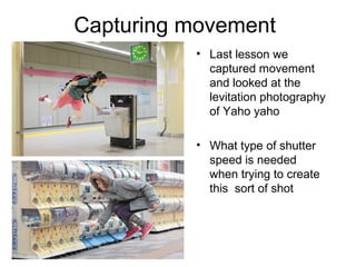 Capturing movement
• Last lesson we
captured movement
and looked at the
levitation photography
of Yaho yaho
• What type of shutter
speed is needed
when trying to create
this sort of shot
 