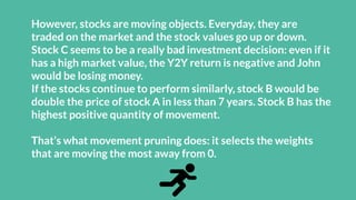 However, stocks are moving objects. Everyday, they are
traded on the market and the stock values go up or down.
Stock C seems to be a really bad investment decision: even if it
has a high market value, the Y2Y return is negative and John
would be losing money.
If the stocks continue to perform similarly, stock B would be
double the price of stock A in less than 7 years. Stock B has the
highest positive quantity of movement.
That’s what movement pruning does: it selects the weights
that are moving the most away from 0.
 
