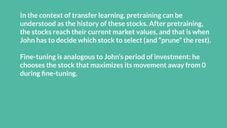 In the context of transfer learning, pretraining can be
understood as the history of these stocks. After pretraining,
the stocks reach their current market values, and that is when
John has to decide which stock to select (and “prune” the rest).
Fine-tuning is analogous to John’s period of investment: he
chooses the stock that maximizes its movement away from 0
during ﬁne-tuning.
 
