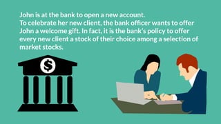 John is at the bank to open a new account.
To celebrate her new client, the bank ofﬁcer wants to offer
John a welcome gift. In fact, it is the bank’s policy to offer
every new client a stock of their choice among a selection of
market stocks.
 