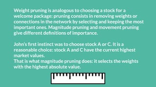 Weight pruning is analogous to choosing a stock for a
welcome package: pruning consists in removing weights or
connections in the network by selecting and keeping the most
important ones. Magnitude pruning and movement pruning
give different deﬁnitions of importance.
John’s ﬁrst instinct was to choose stock A or C. It is a
reasonable choice: stock A and C have the current highest
market values.
That is what magnitude pruning does: it selects the weights
with the highest absolute value.
 