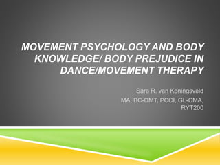 MOVEMENT PSYCHOLOGY AND BODY
KNOWLEDGE/ BODY PREJUDICE IN
DANCE/MOVEMENT THERAPY
Sara R. van Koningsveld
MA, BC-DMT, PCCI, GL-CMA,
RYT200
 