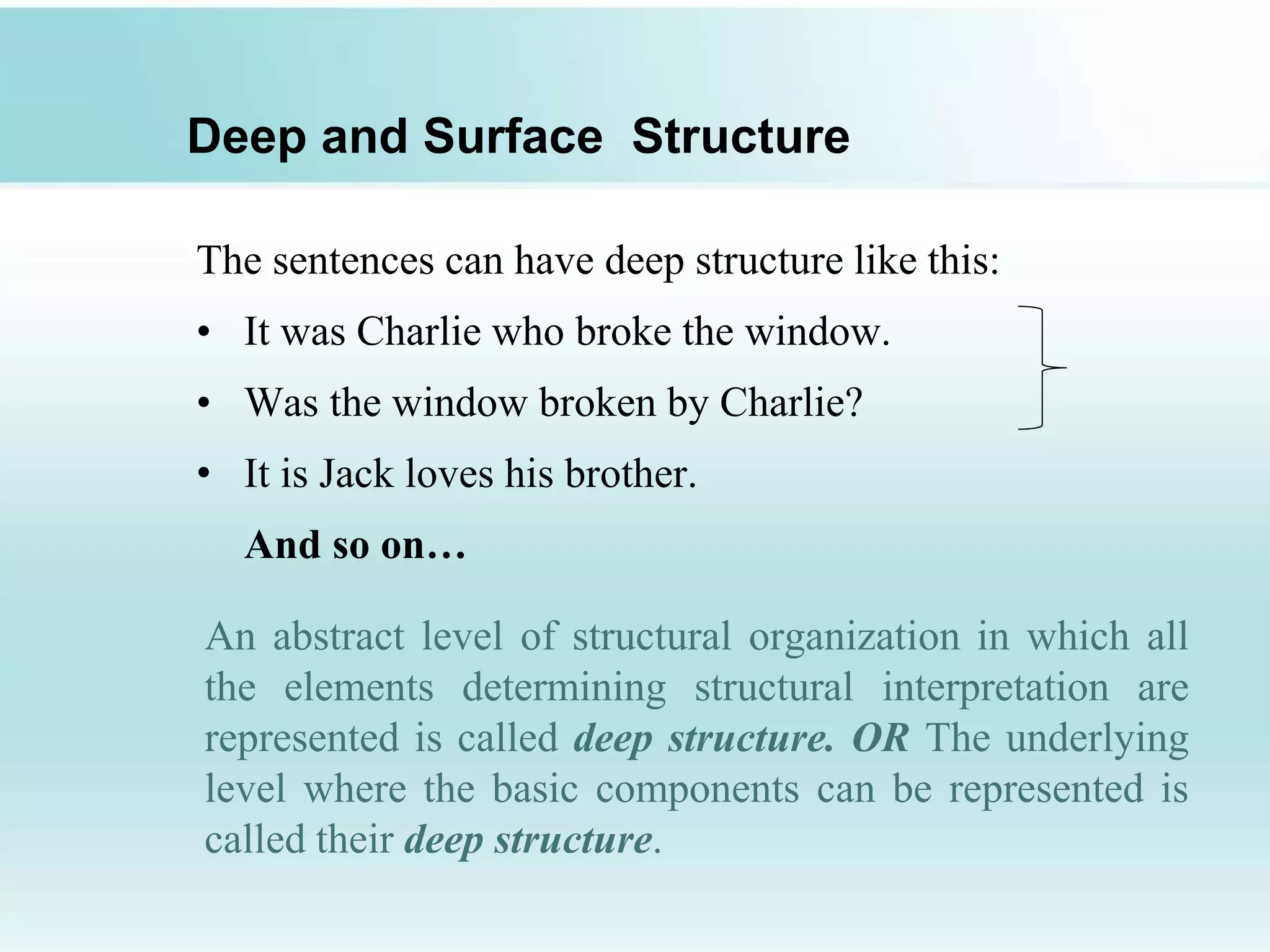 Deep and Surface Structure
The sentences can have deep structure like this:
• It was Charlie who broke the window.
• Was the window broken by Charlie?
• It is Jack loves his brother.
And so on…
An abstract level of structural organization in which all
the elements determining structural interpretation are
represented is called deep structure. OR The underlying
level where the basic components can be represented is
called their deep structure.
 
