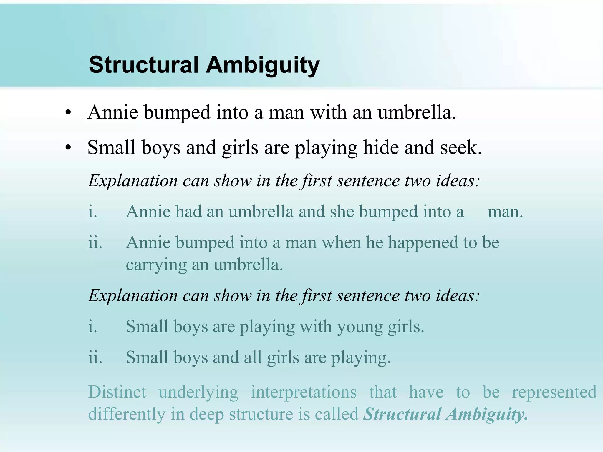 Structural Ambiguity
• Annie bumped into a man with an umbrella.
• Small boys and girls are playing hide and seek.
Explanation can show in the first sentence two ideas:
i. Annie had an umbrella and she bumped into a man.
ii. Annie bumped into a man when he happened to be
carrying an umbrella.
Explanation can show in the first sentence two ideas:
i. Small boys are playing with young girls.
ii. Small boys and all girls are playing.
Distinct underlying interpretations that have to be represented
differently in deep structure is called Structural Ambiguity.
 