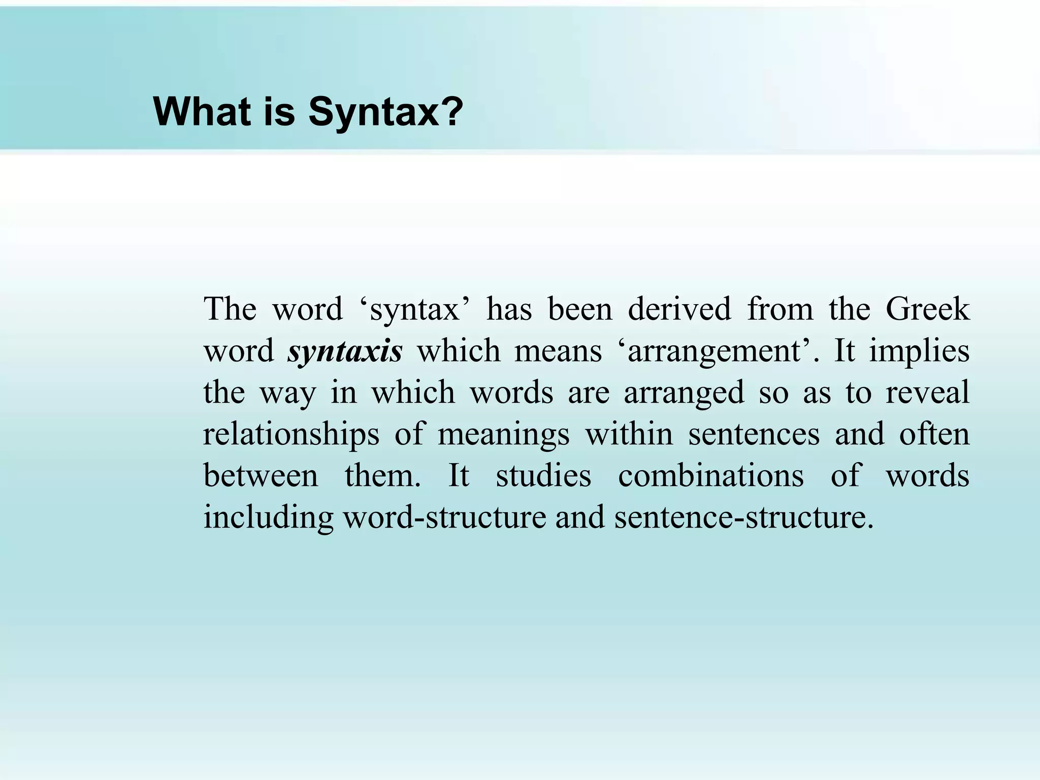 What is Syntax?
The word ‘syntax’ has been derived from the Greek
word syntaxis which means ‘arrangement’. It implies
the way in which words are arranged so as to reveal
relationships of meanings within sentences and often
between them. It studies combinations of words
including word-structure and sentence-structure.
 