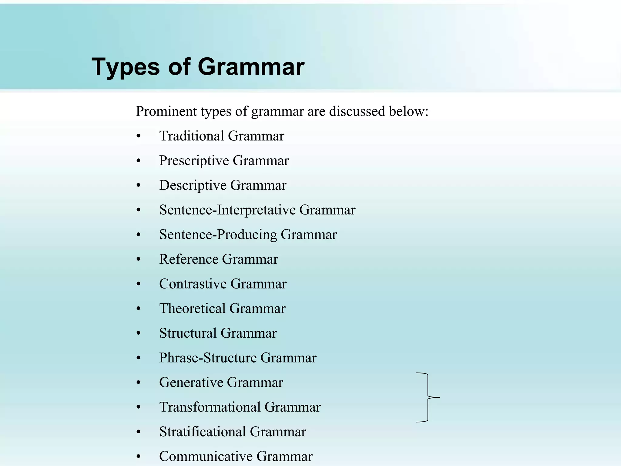 Types of Grammar
Prominent types of grammar are discussed below:
• Traditional Grammar
• Prescriptive Grammar
• Descriptive Grammar
• Sentence-Interpretative Grammar
• Sentence-Producing Grammar
• Reference Grammar
• Contrastive Grammar
• Theoretical Grammar
• Structural Grammar
• Phrase-Structure Grammar
• Generative Grammar
• Transformational Grammar
• Stratificational Grammar
• Communicative Grammar
 