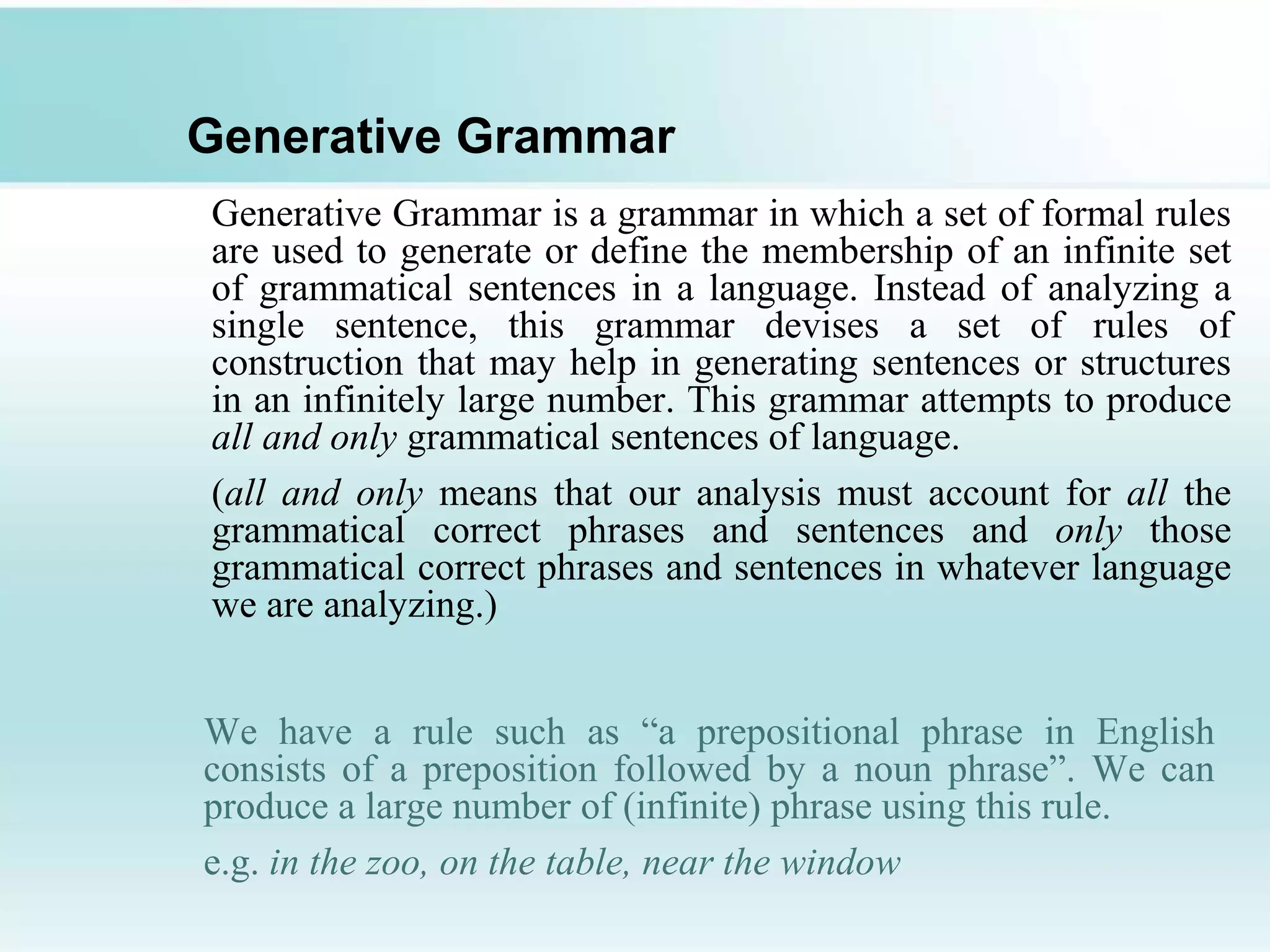 Generative Grammar
Generative Grammar is a grammar in which a set of formal rules
are used to generate or define the membership of an infinite set
of grammatical sentences in a language. Instead of analyzing a
single sentence, this grammar devises a set of rules of
construction that may help in generating sentences or structures
in an infinitely large number. This grammar attempts to produce
all and only grammatical sentences of language.
(all and only means that our analysis must account for all the
grammatical correct phrases and sentences and only those
grammatical correct phrases and sentences in whatever language
we are analyzing.)
We have a rule such as “a prepositional phrase in English
consists of a preposition followed by a noun phrase”. We can
produce a large number of (infinite) phrase using this rule.
e.g. in the zoo, on the table, near the window
 