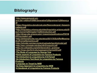 Bibliography
•http://www.personal.uni-
jena.de/~x4diho/FORM.Generative%20grammar%20theory.p
df
•https://linguistics.stonybrook.edu/files/undergrad_theses/m
cadams.pdf
•http://linguistics.arizona.edu/sites/linguistics.arizona.edu/fil
es/3.Carnie%20Chapter1%20Introduction.pdf
•http://dingo.sbs.arizona.edu/~massimo/publications/PDF/M
PPCecchetto1.pdf
•http://philosophy.fas.nyu.edu/docs/IO/1176/SchifferMeaning
AndFormalSemantics.pdf
•http://lohndal.com/wp-content/uploads/lasniklohndal.pdf
•http://wac.colostate.edu/jbw/v6n2/noguchi.pdf
•http://en.wikipedia.org/wiki/Generative_grammar
•http://lingo.stanford.edu/sag/papers/harman63.pdf
•The Study of Language by George Yule
•Some aspects of Linguistics by Famous Products
•An Intrduction to Linguistics by V.S.Parsad
•An Intoductory Text Book for Linguistics by Famous
Products
•Language on Target by NKM
•An Easy Approach to Linguistics by NKM
•A Handbook of Linguistics by Famous Products
 
