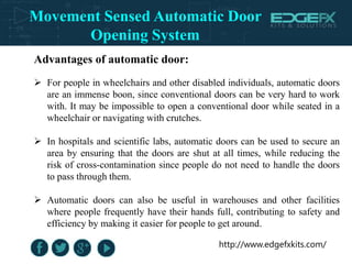 http://www.edgefxkits.com/
Advantages of automatic door:
 For people in wheelchairs and other disabled individuals, automatic doors
are an immense boon, since conventional doors can be very hard to work
with. It may be impossible to open a conventional door while seated in a
wheelchair or navigating with crutches.
 In hospitals and scientific labs, automatic doors can be used to secure an
area by ensuring that the doors are shut at all times, while reducing the
risk of cross-contamination since people do not need to handle the doors
to pass through them.
 Automatic doors can also be useful in warehouses and other facilities
where people frequently have their hands full, contributing to safety and
efficiency by making it easier for people to get around.
Movement Sensed Automatic Door
Opening System
 