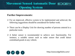 http://www.edgefxkits.com/
Further Improvements:
 For an improved, effective system to be implemented and achieved, the
following suggestions should be considered for further work.
 There can be a Display Unit for showing number of persons entered in a
particular room.
 A better sensor is recommended to achieve new functionality. For
instance, a suitable sensor such as radar sensor that could detect
contraband goods in any vehicle.
Movement Sensed Automatic Door
Opening System
 
