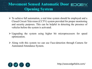 http://www.edgefxkits.com/
 To achieve full automation, a real time system should be employed and a
Closed Circuit Television (CCTV) system provided for proper monitoring
and security purposes. This can be helpful in detecting the presence of
vehicles before the system is activated.
 Upgrading the system using higher bit microprocessors for speed
optimization.
 Along with this system we can use Face-detection through Camera for
Automated Attendance System.
Movement Sensed Automatic Door
Opening System
 
