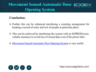 http://www.edgefxkits.com/
Conclusion:
 Further this can be enhanced interfacing a counting arrangement for
keeping a record of entry and exit of people at particular place.
 This can be achieved by interfacing the system with an EEPROM (non-
volatile memory) to avoid loss of stored data even if the power fails.
 Movement Sensed Automatic Door Opening System is very useful.
Movement Sensed Automatic Door
Opening System
 