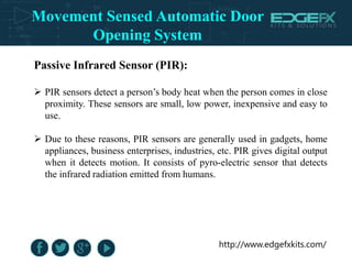 http://www.edgefxkits.com/
Passive Infrared Sensor (PIR):
 PIR sensors detect a person’s body heat when the person comes in close
proximity. These sensors are small, low power, inexpensive and easy to
use.
 Due to these reasons, PIR sensors are generally used in gadgets, home
appliances, business enterprises, industries, etc. PIR gives digital output
when it detects motion. It consists of pyro-electric sensor that detects
the infrared radiation emitted from humans.
Movement Sensed Automatic Door
Opening System
 
