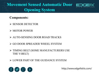 http://www.edgefxkits.com/
Components:
 SENSOR DETECTOR
 MOTOR POWER
 AUTO-SENSING DOOR ROAD TRACKS
 GO DOOR SPREADER WHEEL SYSTEM
 TIMING BELT (SOME MANUFACTURERS USE
THE V-BELT)
 LOWER PART OF THE GUIDANCE SYSTEM
Movement Sensed Automatic Door
Opening System
 