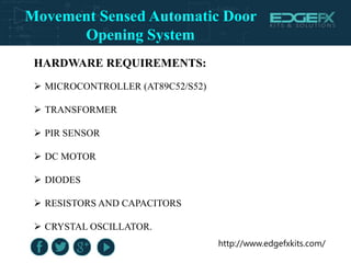 http://www.edgefxkits.com/
HARDWARE REQUIREMENTS:
 MICROCONTROLLER (AT89C52/S52)
 TRANSFORMER
 PIR SENSOR
 DC MOTOR
 DIODES
 RESISTORS AND CAPACITORS
 CRYSTAL OSCILLATOR.
Movement Sensed Automatic Door
Opening System
 