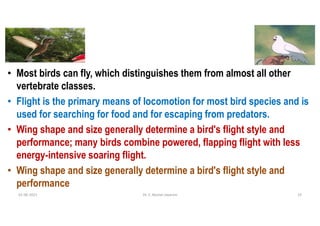 • Most birds can fly, which distinguishes them from almost all other
vertebrate classes.
• Flight is the primary means of locomotion for most bird species and is
used for searching for food and for escaping from predators.
• Wing shape and size generally determine a bird's flight style and
performance; many birds combine powered, flapping flight with less
energy-intensive soaring flight.
• Wing shape and size generally determine a bird's flight style and
performance
01-06-2021 Dr. C. Beulah Jayarani 14
 