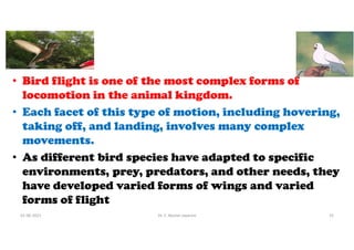 • Bird flight is one of the most complex forms of
locomotion in the animal kingdom.
• Each facet of this type of motion, including hovering,
taking off, and landing, involves many complex
movements.
• As different bird species have adapted to specific
environments, prey, predators, and other needs, they
have developed varied forms of wings and varied
forms of flight
01-06-2021 Dr. C. Beulah Jayarani 15
 