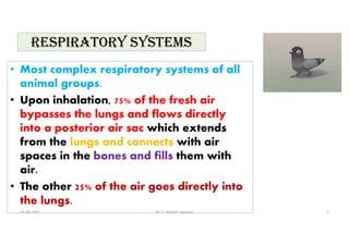 RESpIRaTORy SySTEMS
• Most complex respiratory systems of all
animal groups.
• Upon inhalation, 75% of the fresh air
bypasses the lungs and flows directly
into a posterior air sac which extends
from the lungs and connects with air
spaces in the bones and fills them with
air.
• The other 25% of the air goes directly into
the lungs.
01-06-2021 Dr. C. Beulah Jayarani 7
 
