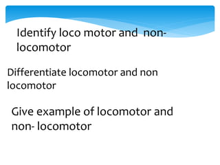 Identify loco motor and non-
locomotor
Differentiate locomotor and non
locomotor
Give example of locomotor and
non- locomotor
 