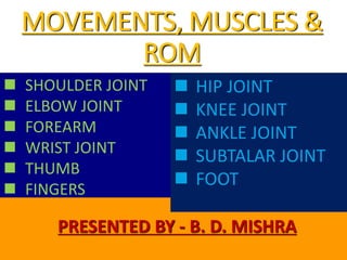 MOVEMENTS, MUSCLES &
ROM
PRESENTED BY - B. D. MISHRA
 SHOULDER JOINT
 ELBOW JOINT
 FOREARM
 WRIST JOINT
 THUMB
 FINGERS
 HIP JOINT
 KNEE JOINT
 ANKLE JOINT
 SUBTALAR JOINT
 FOOT
 