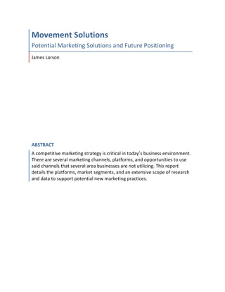 Movement	Solutions	
Potential	Marketing	Solutions	and	Future	Positioning	
James	Larson	
ABSTRACT	
A	competitive	marketing	strategy	is	critical	in	today’s	business	environment.	
There	are	several	marketing	channels,	platforms,	and	opportunities	to	use	
said	channels	that	several	area	businesses	are	not	utilizing.	This	report	
details	the	platforms,	market	segments,	and	an	extensive	scope	of	research	
and	data	to	support	potential	new	marketing	practices.	
	
	 	
 