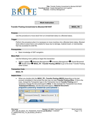 Title: Transfer Posting Unrestricted to Blocked 06/18/07
                                      Functional Area : Supply Management and Logistics
                                             Process : Inventory Management




                                         Work Instruction

Transfer Posting Unrestricted to Blocked 06/18/07                                         MIGO_TR


Purpose
      Use this procedure to move stock from an Unrestricted status to a Blocked status.

Trigger
      Perform this procedure when it is necessary to move inventory into a Blocked stock status. Blocked
      stock refers to stock that is not suitable for issue due to damage, material recall, or merchandise
      that has exceeded its shelf life.

Prerequisites
      •   Basic knowledge of SAP navigation.

Menu Path
      Use the following menu path(s) to begin this transaction:
      •   Select Logistics    Materials Management    Inventory Management       Goods Movement
              Double Click     MIGO_TR - Transfer Posting (MIGO) to go to the Enter Transfer Posting
          Other screen.

Transaction Code
      MIGO_TR

Helpful Hints
      •   When you double click the MIGO_TR - Transfer Posting (MIGO) depending on the last
          process completed in that screen the title may not read Transfer Posting Other. If this is the
          case, change the Transaction type in the Transaction box to Transfer Posting and if
          necessary change the Document type to Other. In this example the Transaction box shows
          “Subsequent Delivery” and the Document type is “Material Document.”




File name:                          Version: 05 SBBC Training Edit                        Work Instruction
~BPP_MM_IM_MIGO_TR_TRANSFER_POSTIN Last Modified: 11/28/2007                                  Page 1 / 10
G_UNRESTRICTED_TO_BLOCKED_061807V1.
1.DOC
 