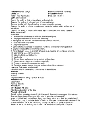 Teacher Michele Martyn 
Grade 7B 
Time 1 hour 42 minutes 
Lesson Movement Planning 
Subject Movement 
Date April 10, 2014 
GLOs students will 
Extend the ability to think imaginatively and creatively 
Develop the body and voice as tools of communication 
Become familiar with disciplines that enhance dramatic process 
Develop the ability to initiate, organize and present a project within a given set of 
guidelines 
Develop the ability to interact effectively and constructively in a group process 
SLOs students will 
Movement 
2. Demonstrate awareness of personal and shared space. 
3. Use physical relaxation techniques effectively. 
4. Recognize the need for and demonstrate warmup activities. 
5. Move individual body parts. 
6. Use proper posture. 
7. Demonstrate awareness of his or her own body and its movement potential. 
8. Display increased freedom of movement. 
9. Travel through space in a variety of ways; e.g., running, creeping and jumping. 
10. Use varying speed of movement. 
11. Use directions and pathways. 
12. Use levels. 
13. Control focus and energy in movement and gesture. 
17. Use movement to communicate non-verbally. 
18. Create movement in response to music. 
19. Translate sounds, words, images, and emotions into movement. 
Learning Outcomes students will 
create an original narrative & communicate it non-verbally 
Materials 
Planning Sheets 
Rubrics 
Empress of Ireland story – picture & music 
Assessments 
Observation 
Planning Sheets 
Procedure 
Introduction (10 min) 
Attendance/Question of the Day 
Warm Up (15 min) 
Stretch bodies (mountain-forward fold-downward dog-warrior-downward dog-warrior-downward 
dog-forward fold-mountain) why is warming up important? 
Move individual body parts (finger, hand, arm, head, other arm, foot, leg, whole body) 
Today we’re going to be in the Actor’s Studio. – difference between studio & stage is the 
lack of audience. We’re not performing for anyone, we’re not giving anyone an 
audience, we’re just working on our own. The studio is a safe space to explore. 
 