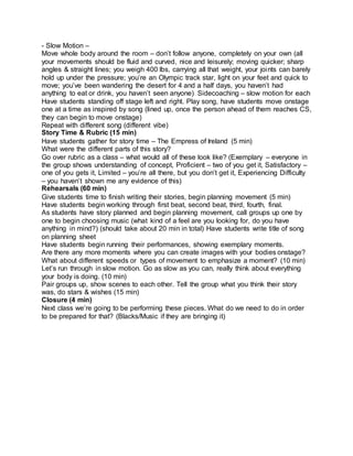 - Slow Motion – 
Move whole body around the room – don’t follow anyone, completely on your own (all 
your movements should be fluid and curved, nice and leisurely; moving quicker; sharp 
angles & straight lines; you weigh 400 lbs, carrying all that weight, your joints can barely 
hold up under the pressure; you’re an Olympic track star, light on your feet and quick to 
move; you’ve been wandering the desert for 4 and a half days, you haven’t had 
anything to eat or drink, you haven’t seen anyone) Sidecoaching – slow motion for each 
Have students standing off stage left and right. Play song, have students move onstage 
one at a time as inspired by song (lined up, once the person ahead of them reaches CS, 
they can begin to move onstage) 
Repeat with different song (different vibe) 
Story Time & Rubric (15 min) 
Have students gather for story time – The Empress of Ireland (5 min) 
What were the different parts of this story? 
Go over rubric as a class – what would all of these look like? (Exemplary – everyone in 
the group shows understanding of concept, Proficient – two of you get it, Satisfactory – 
one of you gets it, Limited – you’re all there, but you don’t get it, Experiencing Difficulty 
– you haven’t shown me any evidence of this) 
Rehearsals (60 min) 
Give students time to finish writing their stories, begin planning movement (5 min) 
Have students begin working through first beat, second beat, third, fourth, final. 
As students have story planned and begin planning movement, call groups up one by 
one to begin choosing music (what kind of a feel are you looking for, do you have 
anything in mind?) (should take about 20 min in total) Have students write title of song 
on planning sheet 
Have students begin running their performances, showing exemplary moments. 
Are there any more moments where you can create images with your bodies onstage? 
What about different speeds or types of movement to emphasize a moment? (10 min) 
Let’s run through in slow motion. Go as slow as you can, really think about everything 
your body is doing. (10 min) 
Pair groups up, show scenes to each other. Tell the group what you think their story 
was, do stars & wishes (15 min) 
Closure (4 min) 
Next class we’re going to be performing these pieces. What do we need to do in order 
to be prepared for that? (Blacks/Music if they are bringing it) 
 