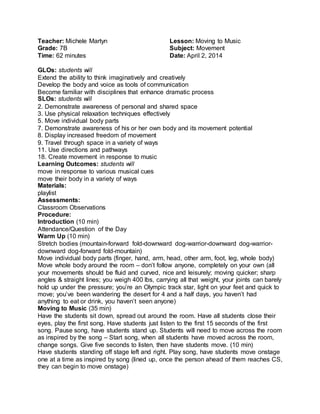 Teacher: Michele Martyn 
Grade: 7B 
Time: 62 minutes 
Lesson: Moving to Music 
Subject: Movement 
Date: April 2, 2014 
GLOs: students will 
Extend the ability to think imaginatively and creatively 
Develop the body and voice as tools of communication 
Become familiar with disciplines that enhance dramatic process 
SLOs: students will 
2. Demonstrate awareness of personal and shared space 
3. Use physical relaxation techniques effectively 
5. Move individual body parts 
7. Demonstrate awareness of his or her own body and its movement potential 
8. Display increased freedom of movement 
9. Travel through space in a variety of ways 
11. Use directions and pathways 
18. Create movement in response to music 
Learning Outcomes: students will 
move in response to various musical cues 
move their body in a variety of ways 
Materials: 
playlist 
Assessments: 
Classroom Observations 
Procedure: 
Introduction (10 min) 
Attendance/Question of the Day 
Warm Up (10 min) 
Stretch bodies (mountain-forward fold-downward dog-warrior-downward dog-warrior-downward 
dog-forward fold-mountain) 
Move individual body parts (finger, hand, arm, head, other arm, foot, leg, whole body) 
Move whole body around the room – don’t follow anyone, completely on your own (all 
your movements should be fluid and curved, nice and leisurely; moving quicker; sharp 
angles & straight lines; you weigh 400 lbs, carrying all that weight, your joints can barely 
hold up under the pressure; you’re an Olympic track star, light on your feet and quick to 
move; you’ve been wandering the desert for 4 and a half days, you haven’t had 
anything to eat or drink, you haven’t seen anyone) 
Moving to Music (35 min) 
Have the students sit down, spread out around the room. Have all students close their 
eyes, play the first song. Have students just listen to the first 15 seconds of the first 
song. Pause song, have students stand up. Students will need to move across the room 
as inspired by the song – Start song, when all students have moved across the room, 
change songs. Give five seconds to listen, then have students move. (10 min) 
Have students standing off stage left and right. Play song, have students move onstage 
one at a time as inspired by song (lined up, once the person ahead of them reaches CS, 
they can begin to move onstage) 
 