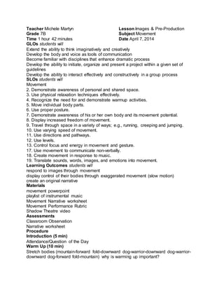 Teacher Michele Martyn 
Grade 7B 
Time 1 hour 42 minutes 
Lesson Images & Pre-Production 
Subject Movement 
Date April 7, 2014 
GLOs students will 
Extend the ability to think imaginatively and creatively 
Develop the body and voice as tools of communication 
Become familiar with disciplines that enhance dramatic process 
Develop the ability to initiate, organize and present a project within a given set of 
guidelines 
Develop the ability to interact effectively and constructively in a group process 
SLOs students will 
Movement 
2. Demonstrate awareness of personal and shared space. 
3. Use physical relaxation techniques effectively. 
4. Recognize the need for and demonstrate warmup activities. 
5. Move individual body parts. 
6. Use proper posture. 
7. Demonstrate awareness of his or her own body and its movement potential. 
8. Display increased freedom of movement. 
9. Travel through space in a variety of ways; e.g., running, creeping and jumping. 
10. Use varying speed of movement. 
11. Use directions and pathways. 
12. Use levels. 
13. Control focus and energy in movement and gesture. 
17. Use movement to communicate non-verbally. 
18. Create movement in response to music. 
19. Translate sounds, words, images, and emotions into movement. 
Learning Outcomes students will 
respond to images through movement 
display control of their bodies through exaggerated movement (slow motion) 
create an original narrative 
Materials 
movement powerpoint 
playlist of instrumental music 
Movement Narrative worksheet 
Movement Performance Rubric 
Shadow Theatre video 
Assessments 
Classroom Observation 
Narrative worksheet 
Procedure 
Introduction (5 min) 
Attendance/Question of the Day 
Warm Up (10 min) 
Stretch bodies (mountain-forward fold-downward dog-warrior-downward dog-warrior-downward 
dog-forward fold-mountain) why is warming up important? 
 