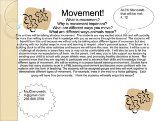 Movement! What is movement? Why is movement important?  What are different ways you move? What are different ways animals move? This unit we will be talking all about movement.  The students are very excited about this and will probably be more than willing to share their knowledge with you as we move through the lessons!  The students will benefit from this unit because we will not only be talking about different types of movement but also exploring with our bodies ways to move and learning to respect  other's personal space.  This lesson is a building block to all the other activities and lessons we will have this year.  As the teacher, I will be sure to challenge all students in areas they may or may not be comfortable with.  I will also be sure to let the students know my expectations of them.  As the parent, I will need you to fully support our lessons by sending your child to school with proper athletic wear, and promoting healthy decisions at home.  The students know that they are required to participate and to advance their skills and knowledge through different types of movement. We will be working in a project-based learning environment. Studies have shown that many students excel in a PBL learning environment and become more confident with the material with this form of teaching. The students will be assigned groups and they will work together to demonstrate different types of movement.  For example, trees in the wind or a horse galloping.  Each group will have 5 to demonstrate.  I think the students will really enjoy this lesson ! ALEX Standards that will be met: 4, 12 Ms.Chenoweth [email_address] 256-508-3798 