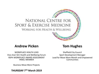 Andrew Picken
WORKPLACE HEALTH LEAD
Vice chair SCC Health and Wellbeing Forum
RSPH WORKPLACE AWARD ASSESSMENT
PANEL MEMBER
Business Move More Projects
THURSDAY 7TH March 2019
Tom Hughes
Sheffield City Council
Sport Development Manager
Lead for Move More Month and Empowered
Communities
 