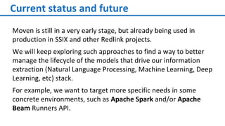 Current status and future
Moven is still in a very early stage, but already being used in
production in SSIX and other Redlink projects.
We will keep exploring such approaches to find a way to better
manage the lifecycle of the models that drive our information
extraction (Natural Language Processing, Machine Learning, Deep
Learning, etc) stack.
For example, we want to target more specific needs in some
concrete environments, such as Apache Spark and/or Apache
Beam Runners API.
 