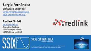 Sergio Fernández
Software Engineer
sergio.fernandez@redlink.co
https://www.wikier.org/
Redlink GmbH
http://redlink.co
Coworking Salzburg
Jakob Haringer Straße 3
5020 Salzburg (Austria)
project partially funded by the European Union’s Horizon 2020 research
and innovation programme, under grant agreement no. 645425
 