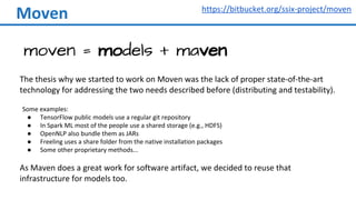 Moven
moven = models + maven
https://bitbucket.org/ssix-project/moven
The thesis why we started to work on Moven was the lack of proper state-of-the-art
technology for addressing the two needs described before (distributing and testability).
Some examples:
● TensorFlow public models use a regular git repository
● In Spark ML most of the people use a shared storage (e.g., HDFS)
● OpenNLP also bundle them as JARs
● Freeling uses a share folder from the native installation packages
● Some other proprietary methods...
As Maven does a great work for software artifact, we decided to reuse that
infrastructure for models too.
 
