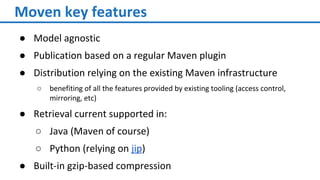 Moven key features
● Model agnostic
● Publication based on a regular Maven plugin
● Distribution relying on the existing Maven infrastructure
○ benefiting of all the features provided by existing tooling (access control,
mirroring, etc)
● Retrieval current supported in:
○ Java (Maven of course)
○ Python (relying on jip)
● Built-in gzip-based compression
 