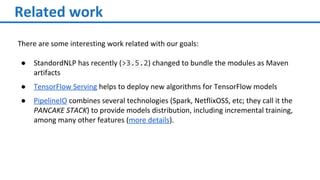 Related work
There are some interesting work related with our goals:
● StandordNLP has recently (>3.5.2) changed to bundle the modules as Maven
artifacts
● TensorFlow Serving helps to deploy new algorithms for TensorFlow models
● PipelineIO combines several technologies (Spark, NetflixOSS, etc; they call it the
PANCAKE STACK) to provide models distribution, including incremental training,
among many other features (more details).
 