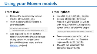 Using your Moven models
From Java:
● Declare the dependency to your
models at your pom.xml
● Then models will be available in
your classpath:
● Also exposed via HTTP as static
resources when the JAR is deployed
in any Servlet >=3.0 container
(inspired by James Ward and the
WebJars project).
From Python:
● Install it: pip install moven
● Declare at models.txt your
models in your project (as we do
with requirements.txt) with a
syntax similar to Groovy's Grape:
● Execute moven models.txt to
retrieve all models to ./moven
organized by artifactId.
● Thought-out specifically for
container deployments
this.getClass().getClassLoader()
.getResourceAsStream("META-INF/resources/models/foo.ex")
io.redlink.ssix.moven:moven-syntaxnet-example:1.0-SNAPSHOT
 