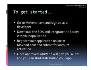 Copyright of Stream Media Pte Ltd
                                                                      (Singapore)



To get started..

 Go to MoVend.com and sign up as a
 developer
 Download the SDK and integrate the library
 into your application
 Register your application online at
 MoVend.com and submit for account
 activation
 Once approved, MoVend will give you a URL
 and you can start distributing your app
                      Private and Confidential                              16
 