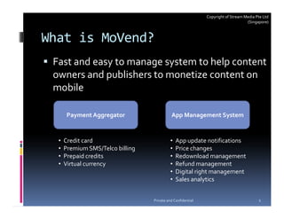 Copyright of Stream Media Pte Ltd
                                                                                  (Singapore)



What is MoVend?
 Fast and easy to manage system to help content
 owners and publishers to monetize content on
 mobile

       Payment Aggregator                   App Management System


  •   Credit card                           •   App update notifications
  •   Premium SMS/Telco billing             •   Price changes
  •   Prepaid credits                       •   Redownload management
  •   Virtual currency                      •   Refund management
                                            •   Digital right management
                                            •   Sales analytics


                                  Private and Confidential                              2
 