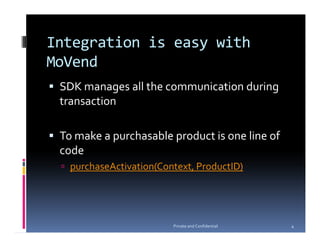 Integration is easy with
MoVend
 SDK manages all the communication during
 transaction

 To make a purchasable product is one line of
 code
   purchaseActivation(Context, ProductID)




                         Private and Confidential   4
 