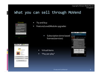 Copyright of Stream Media Pte Ltd
                                                                               (Singapore)


What you can sell through MoVend

          Try and buy
          Feature/Level/Module upgrades



                    Subscription (time based
                    licenses/services)




               Virtual items
               “Pay per play”




                               Private and Confidential                              8
 