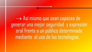  Así mismo que sean capaces de
generar una mejor seguridad y expresión
oral frente a un público determinado
mediante el uso de las tecnologías.
 